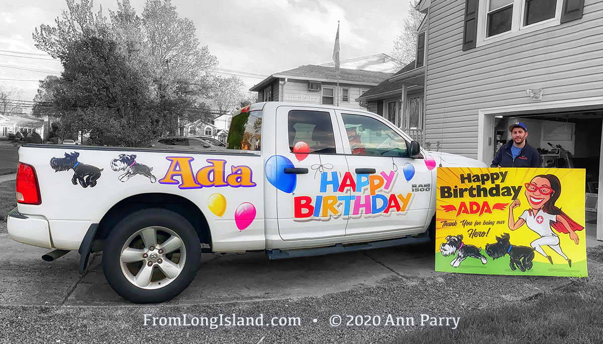 Seaford, New York, U.S. May 5, 2020. JOEY CESTARE decorates his truck and makes sign with ‘Happy Birthday Ada, Thank You for being our Hero!’ and 2 schnauzers, for friend, nurse Ada Cea, a COVID-19 frontline healthcare worker at North Shore University Hospital, Northwell Health, on Long Island, during novel coronavirus pandemic. (© 2020 Ann Parry, AnnParry.com)